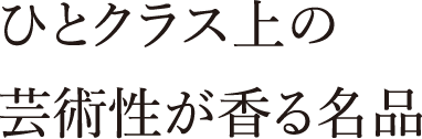 ひとクラス上の芸術性が香る名品